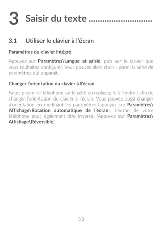 33
3	Saisir du texte.............................
3.1	 Utiliser le clavier à l’écran
Paramètres du clavier intégré
Appuyez sur ParamètresLangue et saisie, puis sur le clavier que
vous souhaitez configurer. Vous pouvez alors choisir parmi la série de
paramètres qui apparaît.
Changer l’orientation du clavier à l’écran
Faites pivoter le téléphone sur le côté ou replacez-le à l’endroit afin de
changer l’orientation du clavier à l’écran. Vous pouvez aussi changer
d’orientation en modifiant les paramètres (appuyez sur Paramètres
AffichageRotation automatique de l’écran). L’écran de votre
téléphone peut également être inversé. (Appuyez sur Paramètres
AffichageRéversible).
 
