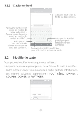 34
3.1.1	 Clavier Android
Appuyer pour
basculer entre le
clavier numérique et
celui des symboles.
Appuyer de manière
prolongée pour
sélectionner des
symboles.
Appuyer pour saisir du
texte ou des nombres.
Appuyer de manière prolongée
pour afficher les options de saisie.
Appuyer pour basculer
entre les modes de
saisie « abc/Abc ».
Appuyer pour basculer
entre les modes de
saisie « abc/ABC ».
3.2	 Modifier le texte
Vous pouvez modifier le texte que vous saisissez.
•	Appuyez de manière prolongée ou deux fois sur le texte à modifier.
•	Faites glisser les onglets pour modifier la partie du texte sélectionnée.
•	Les options suivantes apparaissent : TOUT SÉLECTIONNER ,
COUPER , COPIER et PARTAGER.
 
