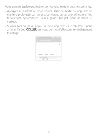 35
Vous pouvez également insérer un nouveau texte si vous le souhaitez.
•	Appuyez à l’endroit où vous voulez saisir du texte ou appuyez de
manière prolongée sur un espace vierge. Le curseur clignote et les
tabulateurs apparaissent. Faites glisser l’onglet pour déplacer le
curseur.
•	Si vous avez coupé ou copié un texte, appuyez sur le tabulateur pour
afficher l’icône COLLER qui vous permet d’effectuer immédiatement
le collage.
 