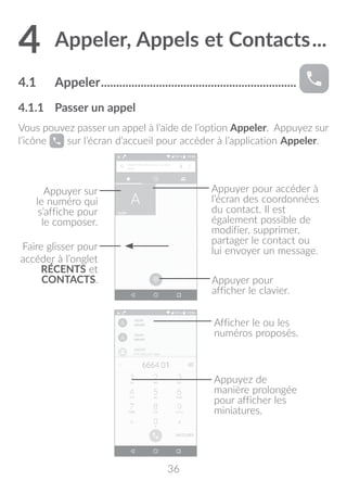 36
4	Appeler, Appels et Contacts....
4.1	 Appeler.................................................................
4.1.1	 Passer un appel
Vous pouvez passer un appel à l’aide de l’option Appeler. Appuyez sur
l’icône sur l’écran d’accueil pour accéder à l’application Appeler.
Appuyer pour accéder à
l’écran des coordonnées
du contact. Il est
également possible de
modifier, supprimer,
partager le contact ou
lui envoyer un message.
Appuyer sur
le numéro qui
s’affiche pour
le composer.
Faire glisser pour
accéder à l’onglet
RÉCENTS et
CONTACTS. Appuyer pour
afficher le clavier.
Afficher le ou les
numéros proposés.
Appuyez de
manière prolongée
pour afficher les
miniatures.
 