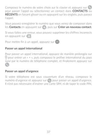 37
Composez le numéro de votre choix sur le clavier et appuyez sur
pour passer l’appel ou sélectionnez un contact dans CONTACTS ou
RÉCENTS en faisant glisser ou en appuyant sur les onglets, puis passez
l’appel.
Vous pouvez enregistrer le numéro que vous venez de composer dans
les Contacts en appuyant sur , puis sur Créer un nouveau contact.
Si vous faites une erreur, vous pouvez supprimer les chiffres incorrects
en appuyant sur .
Pour mettre fin à un appel, appuyez sur .
Passer un appel international
Pour passer un appel international, appuyez de manière prolongée sur
pour entrer un « + », puis composez le préfixe international du pays
suivi par le numéro de téléphone complet, et finalement appuyez sur
.
Passer un appel d’urgence
Si votre téléphone est sous couverture d’un réseau, composez le
numéro d’urgence et appuyez sur pour passer un appel d’urgence.
Il n’est pas nécessaire d’insérer une carte SIM, ni de taper le code PIN.
 