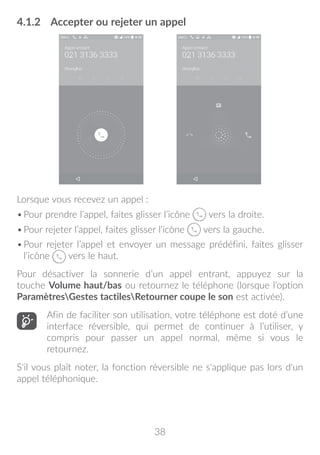 38
4.1.2	 Accepter ou rejeter un appel
Lorsque vous recevez un appel :
•	Pour prendre l’appel, faites glisser l’icône vers la droite.
•	Pour rejeter l’appel, faites glisser l’icône vers la gauche.
•	Pour rejeter l’appel et envoyer un message prédéfini, faites glisser
l’icône vers le haut.
Pour désactiver la sonnerie d’un appel entrant, appuyez sur la
touche Volume haut/bas ou retournez le téléphone (lorsque l’option
ParamètresGestes tactilesRetourner coupe le son est activée).
Afin de faciliter son utilisation, votre téléphone est doté d’une
interface réversible, qui permet de continuer à l’utiliser, y
compris pour passer un appel normal, même si vous le
retournez.
S'il vous plaît noter, la fonction réversible ne s'applique pas lors d'un
appel téléphonique.
 