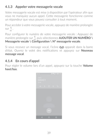 39
4.1.3	 Appeler votre messagerie vocale
Votre messagerie vocale est mise à disposition par l’opérateur afin que
vous ne manquiez aucun appel. Cette messagerie fonctionne comme
un répondeur que vous pouvez consulter à tout moment.
Pour accéder à votre messagerie vocale, appuyez de manière prolongée
sur .
Pour configurer le numéro de votre messagerie vocale : Appuyez de
manière prolongée sur , puis sélectionnez AJOUTER UN NUMÉRO 
Messagerie vocale  Configuration  N° messagerie vocale.
Si vous recevez un message vocal, l’icône apparaît dans la barre
d’état. Ouvrez le volet des notifications et appuyez sur Nouveau
message vocal.
4.1.4	 En cours d’appel
Pour régler le volume lors d’un appel, appuyez sur la touche Volume
haut/bas.
 