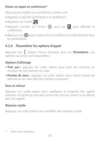 41
Passer un appel en conférence(1)
Vous pouvez établir une conférence comme suit.
•	Appelez le premier participant à la conférence.
•	Appuyez sur l’icône .
•	Appuyez ensuite sur l’icône , puis sur pour débuter la
conférence.
•	Appuyez sur pour mettre fin à la conférence et déconnecter tous
les participants.
4.1.6	 Paramétrer les options d’appel
Appuyez sur depuis l’écran d’accueil, puis sur Paramètres. Les
options suivantes sont disponibles :
Options d’affichage
•	Trier par : appuyez sur cette option pour trier les contacts en
fonction de leur prénom ou nom.
•	Format de nom : appuyez sur cette option pour choisir lequel du
prénom ou du nom doit être affiché en premier.
Sons et vibreur
Appuyez sur cette option pour configurer la sonnerie des appels
entrants, et cochez la case pour activer les sons du clavier ou le vibreur
pour les appels.
Réponse rapide
Appuyez sur cette option pour modifier une réponse rapide.
(1)
	 Selon votre opérateur.
 