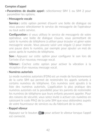 42
Comptes d’appel
•	Paramètres de double appel : sélectionnez SIM 1 ou SIM 2 pour
paramétrer les options.
- Messagerie vocale
Service : cette option permet d’ouvrir une boîte de dialogue où
vous pouvez sélectionner le service de messagerie de l’opérateur
ou tout autre service.
Configuration : si vous utilisez le service de messagerie de votre
opérateur, une boîte de dialogue s’ouvre, vous permettant de
saisir le numéro de téléphone à utiliser pour écouter et gérer votre
messagerie vocale. Vous pouvez saisir une virgule (,) pour insérer
une pause dans le numéro, par exemple pour ajouter un mot de
passe après le numéro de téléphone.
Son : Appuyez sur cette option pour configurer le son lors de
l’arrivée d’un nouveau message vocal.
Vibreur : Cochez cette option pour activer la vibration à la
réception d’un nouveau message vocal.
- Numéros autorisés
Le mode numéros autorisés (FDN) est un mode de fonctionnement
de la carte SIM qui permet de restreindre les appels sortants à
certains numéros de téléphone. Ces numéros sont ajoutés à la
liste des numéros autorisés. L’application la plus pratique des
numéros autorisés est la possibilité pour les parents de restreindre
les numéros de téléphone que leurs enfants peuvent appeler. Pour
des raisons de sécurité, vous serez invité à activer ces numéros en
saisissant le code PIN2 de la carte SIM que vous obtiendrez auprès
de votre fournisseur de services ou du fabricant de la carte.
- Rappel vibreur
Appuyez sur le bouton pour activer le vibreur lorsque l’appel
est connecté.
 