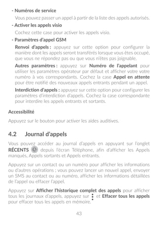 43
- Numéros de service
Vous pouvez passer un appel à partir de la liste des appels autorisés.
- Activer les appels visio
Cochez cette case pour activer les appels visio.
- Paramètres d’appel GSM
Renvoi d’appels : appuyez sur cette option pour configurer la
manière dont les appels seront transférés lorsque vous êtes occupé,
que vous ne répondez pas ou que vous n’êtes pas joignable.
Autres paramètres : appuyez sur Numéro de l’appelant pour
utiliser les paramètres opérateur par défaut et afficher votre votre
numéro à vos correspondants. Cochez la case Appel en attente
pour être notifié des nouveaux appels entrants pendant un appel.
Interdiction d’appels : appuyez sur cette option pour configurer les
paramètres d’interdiction d’appels. Cochez la case correspondante
pour interdire les appels entrants et sortants.
Accessibilité
Appuyez sur le bouton pour activer les aides auditives.
4.2	 Journal d’appels
Vous pouvez accéder au journal d’appels en appuyant sur l’onglet
RÉCENTS depuis l’écran Téléphone, afin d’afficher les Appels
manqués, Appels sortants et Appels entrants.
Appuyez sur un contact ou un numéro pour afficher les informations
ou d’autres opérations ; vous pouvez lancer un nouvel appel, envoyer
un SMS au contact ou au numéro, afficher les informations détaillées
de l’appel ou effacer l’appel.
Appuyez sur Afficher l’historique complet des appels pour afficher
tous les journaux d’appels, appuyez sur et Effacer tous les appels
pour effacer tous les appels en mémoire.
 