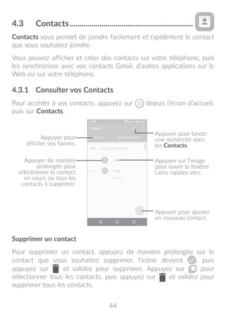 44
4.3	 Contacts...............................................................
Contacts vous permet de joindre facilement et rapidement le contact
que vous souhaitez joindre.
Vous pouvez afficher et créer des contacts sur votre téléphone, puis
les synchroniser avec vos contacts Gmail, d’autres applications sur le
Web ou sur votre téléphone.
4.3.1	 Consulter vos Contacts
Pour accéder à vos contacts, appuyez sur depuis l’écran d’accueil,
puis sur Contacts.
Appuyer pour ajouter
un nouveau contact.
Appuyer sur l’image
pour ouvrir la fenêtre
Liens rapides vers.
Appuyer pour
afficher vos favoris.
Appuyer de manière
prolongée pour
sélectionner le contact
en cours ou tous les
contacts à supprimer.
Appuyer pour lancer
une recherche dans
les Contacts.
Supprimer un contact
Pour supprimer un contact, appuyez de manière prolongée sur le
contact que vous souhaitez supprimer, l’icône devient , puis
appuyez sur et validez pour supprimer. Appuyez sur pour
sélectionner tous les contacts, puis appuyez sur et validez pour
supprimer tous les contacts.
 