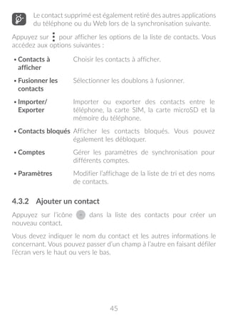 45
Le contact supprimé est également retiré des autres applications
du téléphone ou du Web lors de la synchronisation suivante.
Appuyez sur pour afficher les options de la liste de contacts. Vous
accédez aux options suivantes :
•	Contacts à
afficher
Choisir les contacts à afficher.
•	Fusionner les
contacts
Sélectionner les doublons à fusionner.
•	Importer/
Exporter
Importer ou exporter des contacts entre le
téléphone, la carte SIM, la carte microSD et la
mémoire du téléphone.
•	Contacts bloqués Afficher les contacts bloqués. Vous pouvez
également les débloquer.
•	Comptes Gérer les paramètres de synchronisation pour
différents comptes.
•	Paramètres Modifier l’affichage de la liste de tri et des noms
de contacts.
4.3.2	 Ajouter un contact
Appuyez sur l’icône dans la liste des contacts pour créer un
nouveau contact.
Vous devez indiquer le nom du contact et les autres informations le
concernant. Vous pouvez passer d’un champ à l’autre en faisant défiler
l’écran vers le haut ou vers le bas.
 