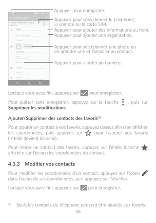 46
Appuyer pour sélectionner une photo ou
en prendre une et l’associer au contact.
Appuyer pour enregistrer.
Appuyer pour sélectionner le téléphone,
le compte ou la carte SIM.
Appuyer pour ajouter une organisation.
Appuyer pour ajouter des informations au nom.
Appuyer pour ajouter un numéro.
Lorsque vous avez fini, appuyez sur pour enregistrer.
Pour quitter sans enregistrer, appuyez sur la touche , puis sur
Supprimer les modifications.
Ajouter/Supprimer des contacts des favoris(1)
Pour ajouter un contact à vos favoris, appuyez dessus afin d’en afficher
les coordonnées, puis appuyez sur pour l’ajouter aux favoris
(l’étoile devient blanche).
Pour retirer un contact des favoris, appuyez sur l’étoile blanche
affichée sur l’écran des coordonnées du contact.
4.3.3	 Modifier vos contacts
Pour modifier les coordonnées d’un contact, appuyez sur l’icône
dans l’écran de ses coordonnées, puis appuyez sur Modifier.
Lorsque vous avez fini, appuyez sur pour enregistrer.
(1)
	 Seuls les contacts du téléphone peuvent être ajoutés aux favoris.
 