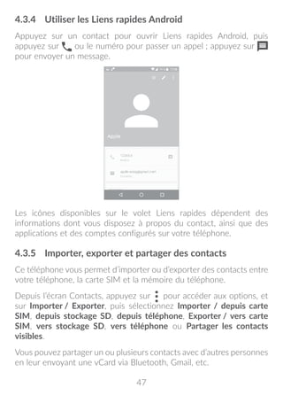 47
4.3.4	 Utiliser les Liens rapides Android
Appuyez sur un contact pour ouvrir Liens rapides Android, puis
appuyez sur ou le numéro pour passer un appel ; appuyez sur
pour envoyer un message.
Les icônes disponibles sur le volet Liens rapides dépendent des
informations dont vous disposez à propos du contact, ainsi que des
applications et des comptes configurés sur votre téléphone.
4.3.5	 Importer, exporter et partager des contacts
Ce téléphone vous permet d’importer ou d’exporter des contacts entre
votre téléphone, la carte SIM et la mémoire du téléphone.
Depuis l’écran Contacts, appuyez sur pour accéder aux options, et
sur Importer / Exporter, puis sélectionnez Importer / depuis carte
SIM, depuis stockage SD, depuis téléphone, Exporter / vers carte
SIM, vers stockage SD, vers téléphone ou Partager les contacts
visibles.
Vous pouvez partager un ou plusieurs contacts avec d’autres personnes
en leur envoyant une vCard via Bluetooth, Gmail, etc.
 