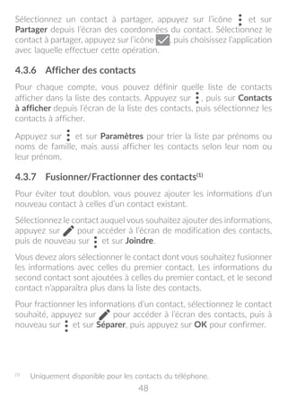 48
Sélectionnez un contact à partager, appuyez sur l’icône et sur
Partager depuis l’écran des coordonnées du contact. Sélectionnez le
contact à partager, appuyez sur l’icône , puis choisissez l’application
avec laquelle effectuer cette opération.
4.3.6	 Afficher des contacts
Pour chaque compte, vous pouvez définir quelle liste de contacts
afficher dans la liste des contacts. Appuyez sur , puis sur Contacts
à afficher depuis l’écran de la liste des contacts, puis sélectionnez les
contacts à afficher.
Appuyez sur et sur Paramètres pour trier la liste par prénoms ou
noms de famille, mais aussi afficher les contacts selon leur nom ou
leur prénom.
4.3.7	 Fusionner/Fractionner des contacts(1)
Pour éviter tout doublon, vous pouvez ajouter les informations d’un
nouveau contact à celles d’un contact existant.
Sélectionnez le contact auquel vous souhaitez ajouter des informations,
appuyez sur pour accéder à l’écran de modification des contacts,
puis de nouveau sur et sur Joindre.
Vous devez alors sélectionner le contact dont vous souhaitez fusionner
les informations avec celles du premier contact. Les informations du
second contact sont ajoutées à celles du premier contact, et le second
contact n’apparaîtra plus dans la liste des contacts.
Pour fractionner les informations d’un contact, sélectionnez le contact
souhaité, appuyez sur pour accéder à l’écran des contacts, puis à
nouveau sur et sur Séparer, puis appuyez sur OK pour confirmer.
(1)
	 Uniquement disponible pour les contacts du téléphone.
 