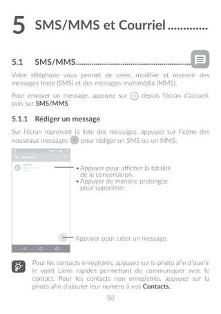50
5	SMS/MMS et Courriel..............
5.1	 SMS/MMS............................................................
Votre téléphone vous permet de créer, modifier et recevoir des
messages texte (SMS) et des messages multimédia (MMS).
Pour envoyer un message, appuyez sur depuis l’écran d’accueil,
puis sur SMS/MMS.
5.1.1	 Rédiger un message
Sur l’écran reprenant la liste des messages, appuyez sur l’icône des
nouveaux messages pour rédiger un SMS ou un MMS.
Appuyer pour créer un message.
•	Appuyer pour afficher la totalité
de la conversation.
•	Appuyer de manière prolongée
pour supprimer.
Pour les contacts enregistrés, appuyez sur la photo afin d’ouvrir
le volet Liens rapides permettant de communiquer avec le
contact. Pour les contacts non enregistrés, appuyez sur la
photo afin d’ajouter leur numéro à vos Contacts.
 