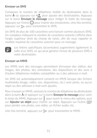 51
Envoyer un SMS
Composez le numéro de téléphone mobile du destinataire dans la
barre À ou appuyez sur pour ajouter des destinataires. Appuyez
sur la barre Envoyer le message pour rédiger le texte du message.
Appuyez sur l’icône pour insérer des émoticônes. Une fois terminé,
appuyez sur pour transmettre le SMS.
Un SMS de plus de 160 caractères sera facturé comme plusieurs SMS.
Un compteur indiquant le nombre de caractères restants s’affiche dans
l’angle supérieur droit du champ de saisie, afin de vous rappeler le
nombre maximal de caractères autorisé pour un message.
Les lettres spécifiques (accentuées) augmentent également la
taille d’un SMS, ce qui peut générer l’envoi de plusieurs SMS à
votre destinataire.
Envoyer un MMS
Les MMS sont des messages permettant d’envoyer des vidéos, des
images, des photos, des animations, des diapositives et des sons à
d’autres téléphones mobiles compatibles ou à des adresses e-mail.
Un SMS est automatiquement converti en MMS lorsque des fichiers
multimédia (image, vidéo, son, diapositives, etc.) sont joints, ou qu’un
objet ou des adresses e-mail sont ajoutés.
Pour envoyer un MMS, saisissez le numéro de téléphone du destinataire
dans la barre À et appuyez sur la barre Envoyer le message pour saisir
le texte du MMS. Appuyez sur pour ouvrir le menu des options, puis
sur Ajouter un objet pour insérer un objet. Appuyez sur l’icône
pour joindre une photo, une vidéo, un fichier audio, etc.
Une fois terminé, appuyez sur pour transmettre le MMS.
 