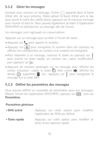 52
5.1.2	 Gérer les messages
Lorsque vous recevez un message, l’icône apparaît dans la barre
d’état afin de vous prévenir. Faites glisser la barre d’état vers le bas
pour ouvrir le volet des notifications, appuyez sur le nouveau message
pour l’ouvrir et lisez-le. Vous pouvez également accéder à l’application
SMS/MMS et sélectionner un message afin de l’ouvrir.
Les messages sont regroupés en conversations.
Appuyez sur un message pour accéder à l’écran de saisie :
•	Appuyez sur pour appeler le numéro.
•	Appuyez sur pour enregistrer le numéro dans les contacts ou
afficher les coordonnées du contact si le numéro est enregistré.
•	Pour répondre à un message, saisissez le texte ou appuyez sur
pour insérer un texte rapide, un contact, etc., après modification,
puis appuyez sur .
•	Appuyez de manière prolongée sur un message pour afficher les
icônes suivantes : copier le texte , faire suivre , afficher les
détails , supprimer , etc., appuyez sur pour enregistrer le
message sur la carte SIM.
5.1.3	 Définir les paramètres des messages
Vous pouvez définir un ensemble de paramètres pour vos messages.
Depuis l’écran de l’application SMS/MMS, appuyez sur , puis sur
Paramètres.
Paramètres généraux
•	SMS activé Appuyez sur cette option pour modifier
l’application de SMS par défaut.
•	Texte rapide Appuyez sur cette option pour modifier le
texte d’une réponse rapide.
 