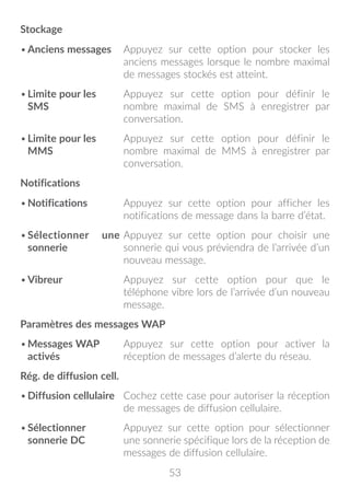 53
Stockage
•	Anciens messages Appuyez sur cette option pour stocker les
anciens messages lorsque le nombre maximal
de messages stockés est atteint.
•	Limite pour les
SMS
Appuyez sur cette option pour définir le
nombre maximal de SMS à enregistrer par
conversation.
•	Limite pour les
MMS
Appuyez sur cette option pour définir le
nombre maximal de MMS à enregistrer par
conversation.
Notifications
•	Notifications Appuyez sur cette option pour afficher les
notifications de message dans la barre d’état.
•	Sélectionner une
sonnerie
Appuyez sur cette option pour choisir une
sonnerie qui vous préviendra de l’arrivée d’un
nouveau message.
•	Vibreur Appuyez sur cette option pour que le
téléphone vibre lors de l’arrivée d’un nouveau
message.
Paramètres des messages WAP
•	Messages WAP
activés
Appuyez sur cette option pour activer la
réception de messages d’alerte du réseau.
Rég. de diffusion cell.
•	Diffusion cellulaire Cochez cette case pour autoriser la réception
de messages de diffusion cellulaire.
•	Sélectionner
sonnerie DC
Appuyez sur cette option pour sélectionner
une sonnerie spécifique lors de la réception de
messages de diffusion cellulaire.
 