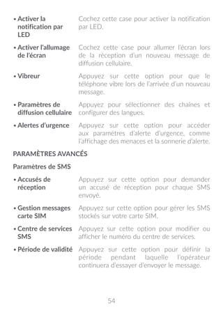 54
•	Activer la
notification par
LED
Cochez cette case pour activer la notification
par LED.
•	Activer l’allumage
de l’écran
Cochez cette case pour allumer l’écran lors
de la réception d’un nouveau message de
diffusion cellulaire.
•	Vibreur Appuyez sur cette option pour que le
téléphone vibre lors de l’arrivée d’un nouveau
message.
•	Paramètres de
diffusion cellulaire
Appuyez pour sélectionner des chaînes et
configurer des langues.
•	Alertes d’urgence Appuyez sur cette option pour accéder
aux paramètres d’alerte d’urgence, comme
l’affichage des menaces et la sonnerie d’alerte.
PARAMÈTRES AVANCÉS
Paramètres de SMS
•	Accusés de
réception
Appuyez sur cette option pour demander
un accusé de réception pour chaque SMS
envoyé.
•	Gestion messages
carte SIM
Appuyez sur cette option pour gérer les SMS
stockés sur votre carte SIM.
•	Centre de services
SMS
Appuyez sur cette option pour modifier ou
afficher le numéro du centre de services.
•	Période de validité Appuyez sur cette option pour définir la
période pendant laquelle l’opérateur
continuera d’essayer d’envoyer le message.
 