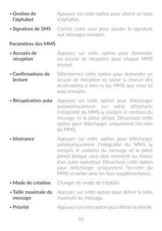 55
•	Gestion de
l’alphabet
Appuyez sur cette option pour choisir un type
d’alphabet.
•	Signature de SMS Cochez cette case pour ajouter la signature
aux messages envoyés.
Paramètres des MMS
•	Accusés de
réception
Appuyez sur cette option pour demander
un accusé de réception pour chaque MMS
envoyé.
•	Confirmations de
lecture
Sélectionnez cette option pour demander un
accusé de réception et savoir si chacun des
destinataires a bien lu les MMS que vous lui
avez envoyés.
•	Récupération auto Appuyez sur cette option pour télécharger
automatiquement sur votre téléphone
l’intégralité du MMS (y compris le contenu du
message et la pièce jointe). Désactivez cette
option pour télécharger uniquement l’en-tête
du MMS.
•	Itinérance Appuyez sur cette option pour télécharger
automatiquement l’intégralité du MMS (y
compris le contenu du message et la pièce
jointe) lorsque vous êtes connecté au réseau
d’un autre opérateur. Désactivez cette option
pour télécharger uniquement l’en-tête du
MMS et éviter ainsi les frais supplémentaires.
•	Mode de création Changer de mode de création.
•	Taille maximale du
message
Appuyez sur cette option pour définir la taille
maximale du message.
•	Priorité Appuyez sur cette option pour définir la priorité.
 