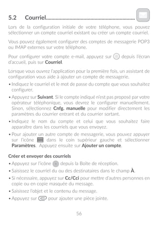 56
5.2	 Courriel����������������������������������������������������������������
Lors de la configuration initiale de votre téléphone, vous pouvez
sélectionner un compte courriel existant ou créer un compte courriel.
Vous pouvez également configurer des comptes de messagerie POP3
ou IMAP externes sur votre téléphone.
Pour configurer votre compte e-mail, appuyez sur depuis l’écran
d’accueil, puis sur Courriel.
Lorsque vous ouvrez l’application pour la première fois, un assistant de
configuration vous aide à ajouter un compte de messagerie.
•	Indiquez le courriel et le mot de passe du compte que vous souhaitez
configurer.
•	Appuyez sur Suivant. Si le compte indiqué n’est pas proposé par votre
opérateur téléphonique, vous devrez le configurer manuellement.
Sinon, sélectionnez Cnfg. manuelle pour modifier directement les
paramètres du courrier entrant et du courrier sortant.
•	Indiquez le nom du compte et celui que vous souhaitez faire
apparaître dans les courriels que vous envoyez.
•	Pour ajouter un autre compte de messagerie, vous pouvez appuyer
sur l’icône dans le coin supérieur gauche et sélectionner
Paramètres. Appuyez ensuite sur Ajouter un compte.
Créer et envoyer des courriels
•	Appuyez sur l’icône depuis la Boîte de réception.
•	Saisissez le courriel du ou des destinataires dans le champ À.
•	Si nécessaire, appuyez sur Cc/Cci pour mettre d’autres personnes en
copie ou en copie masquée du message.
•	Saisissez l’objet et le contenu du message.
•	Appuyez sur pour ajouter une pièce jointe.
 