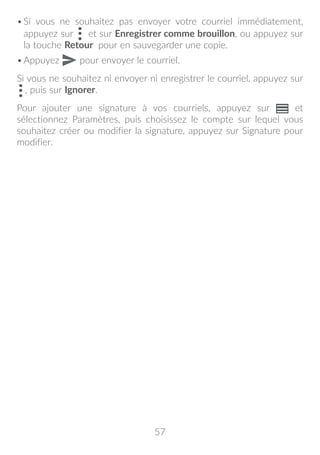 57
•	Si vous ne souhaitez pas envoyer votre courriel immédiatement,
appuyez sur  et sur Enregistrer comme brouillon, ou appuyez sur
la touche Retour pour en sauvegarder une copie.
•	Appuyez pour envoyer le courriel.
Si vous ne souhaitez ni envoyer ni enregistrer le courriel, appuyez sur
, puis sur Ignorer.
Pour ajouter une signature à vos courriels, appuyez sur et
sélectionnez Paramètres, puis choisissez le compte sur lequel vous
souhaitez créer ou modifier la signature, appuyez sur Signature pour
modifier.
 