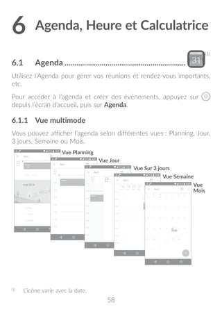 58
6	Agenda, Heure et Calculatrice.
6.1	 Agenda...............................................................
(1)
Utilisez l’Agenda pour gérer vos réunions et rendez-vous importants,
etc.
Pour accéder à l’agenda et créer des événements, appuyez sur
depuis l’écran d’accueil, puis sur Agenda.
6.1.1	 Vue multimode
Vous pouvez afficher l’agenda selon différentes vues : Planning, Jour,
3 jours, Semaine ou Mois.
Vue Jour
Vue Planning
Vue Semaine
Vue
Mois
Vue Sur 3 jours
(1)
	 L’icône varie avec la date.
 