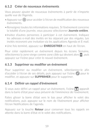 59
6.1.2	 Créer de nouveaux événements
Vous pouvez ajouter de nouveaux événements à partir de n’importe
quelle vue de l’Agenda.
•	Appuyez sur pour accéder à l’écran de modification des nouveaux
événements.
•	Renseignez toutes les informations requises. Si l’événement concerne
la totalité d’une journée, vous pouvez sélectionner Journée entière.
•	Invitez d’autres personnes à participer à cet événement. Indiquez
les adresses e-mail des invités en les séparant par des virgules. Les
invités recevront une invitation via les applications Agenda et E-mail.
•	Une fois terminé, appuyez sur ENREGISTRER en haut de l’écran.
Pour créer rapidement un événement depuis les écrans Semaine,
sélectionnez la zone vierge comme zone cible qui devient alors , puis
appuyez sur l’icône pour créer le nouvel événement.
6.1.3	 Supprimer ou modifier un événement
Pour supprimer ou modifier un événement, sélectionnez-le afin
d’accéder à l’écran de ses détails, puis appuyez sur l’icône pour le
modifier, et appuyez sur SUPPRIMER pour le supprimer.
6.1.4	 Définir un rappel d’événement
Si vous avez défini un rappel pour un événement, l’icône apparaît
dans la barre d’état pour vous prévenir de l’imminence de l’événement.
Faites glisser la barre d’état vers le bas pour afficher le volet des
notifications, puis appuyez sur le nom de l’événement pour afficher
l’écran Notifications de l’agenda.
Appuyez sur la touche Retour pour conserver tous les rappels en
attente dans la barre d’état et le volet des notifications.
 