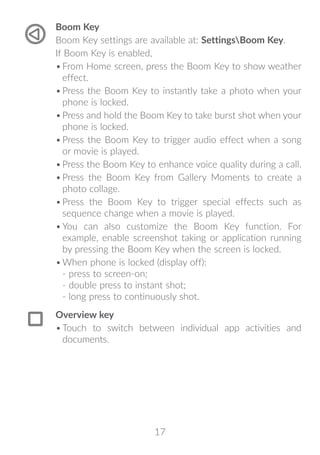 17
Boom Key
Boom Key settings are available at: SettingsBoom Key.
If Boom Key is enabled,
•	From Home screen, press the Boom Key to show weather
effect.
•	Press the Boom Key to instantly take a photo when your
phone is locked.
•	Press and hold the Boom Key to take burst shot when your
phone is locked.
•	Press the Boom Key to trigger audio effect when a song
or movie is played.
•	Press the Boom Key to enhance voice quality during a call.
•	Press the Boom Key from Gallery Moments to create a
photo collage.
•	Press the Boom Key to trigger special effects such as
sequence change when a movie is played.
•	You can also customize the Boom Key function. For
example, enable screenshot taking or application running
by pressing the Boom Key when the screen is locked.
•	When phone is locked (display off):
- press to screen-on;
- double press to instant shot;
- long press to continuously shot.
Overview key
•	Touch to switch between individual app activities and
documents.
 