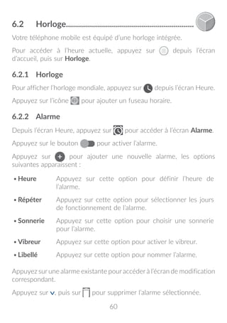 60
6.2	 Horloge.................................................................
Votre téléphone mobile est équipé d’une horloge intégrée.
Pour accéder à l’heure actuelle, appuyez sur depuis l’écran
d’accueil, puis sur Horloge.
6.2.1	 Horloge
Pour afficher l’horloge mondiale, appuyez sur depuis l’écran Heure.
Appuyez sur l’icône pour ajouter un fuseau horaire.
6.2.2	 Alarme
Depuis l’écran Heure, appuyez sur pour accéder à l’écran Alarme.
Appuyez sur le bouton pour activer l’alarme.
Appuyez sur pour ajouter une nouvelle alarme, les options
suivantes apparaissent :
•	Heure Appuyez sur cette option pour définir l’heure de
l’alarme.
•	Répéter Appuyez sur cette option pour sélectionner les jours
de fonctionnement de l’alarme.
•	Sonnerie Appuyez sur cette option pour choisir une sonnerie
pour l’alarme.
•	Vibreur Appuyez sur cette option pour activer le vibreur.
•	Libellé Appuyez sur cette option pour nommer l’alarme.
Appuyez sur une alarme existante pour accéder à l’écran de modification
correspondant.
Appuyez sur , puis sur pour supprimer l’alarme sélectionnée.
 
