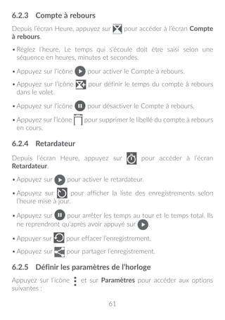 61
6.2.3	 Compte à rebours
Depuis l’écran Heure, appuyez sur pour accéder à l’écran Compte
à rebours.
•	Réglez l’heure. Le temps qui s’écoule doit être saisi selon une
séquence en heures, minutes et secondes.
•	Appuyez sur l’icône pour activer le Compte à rebours.
•	Appuyez sur l’icône pour définir le temps du compte à rebours
dans le volet.
•	Appuyez sur l’icône pour désactiver le Compte à rebours.
•	Appuyez sur l’icône pour supprimer le libellé du compte à rebours
en cours.
6.2.4	 Retardateur
Depuis l’écran Heure, appuyez sur pour accéder à l’écran
Retardateur.
•	Appuyez sur pour activer le retardateur.
•	Appuyez sur pour afficher la liste des enregistrements selon
l’heure mise à jour.
•	Appuyez sur pour arrêter les temps au tour et le temps total. Ils
ne reprendront qu’après avoir appuyé sur .
•	Appuyer sur pour effacer l’enregistrement.
•	Appuyez sur pour partager l’enregistrement.
6.2.5	 Définir les paramètres de l’horloge
Appuyez sur l’icône et sur Paramètres pour accéder aux options
suivantes :
 