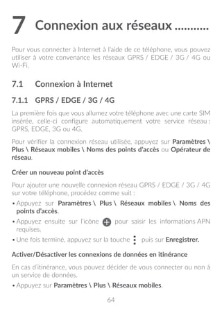 64
7	Connexion aux réseaux............
Pour vous connecter à Internet à l’aide de ce téléphone, vous pouvez
utiliser à votre convenance les réseaux GPRS / EDGE / 3G / 4G ou
Wi-Fi.
7.1	 Connexion à Internet
7.1.1	 GPRS / EDGE / 3G / 4G
La première fois que vous allumez votre téléphone avec une carte SIM
insérée, celle-ci configure automatiquement votre service réseau :
GPRS, EDGE, 3G ou 4G.
Pour vérifier la connexion réseau utilisée, appuyez sur Paramètres 
Plus  Réseaux mobiles  Noms des points d’accès ou Opérateur de
réseau.
Créer un nouveau point d’accès
Pour ajouter une nouvelle connexion réseau GPRS / EDGE / 3G / 4G
sur votre téléphone, procédez comme suit :
•	Appuyez sur Paramètres  Plus  Réseaux mobiles  Noms des
points d’accès.
•	Appuyez ensuite sur l’icône pour saisir les informations APN
requises.
•	Une fois terminé, appuyez sur la touche puis sur Enregistrer.
Activer/Désactiver les connexions de données en itinérance
En cas d’itinérance, vous pouvez décider de vous connecter ou non à
un service de données.
•	Appuyez sur Paramètres  Plus  Réseaux mobiles.
 
