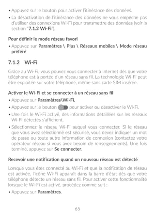 65
•	Appuyez sur le bouton pour activer l’itinérance des données.
•	La désactivation de l’itinérance des données ne vous empêche pas
d’utiliser des connexions Wi-Fi pour transmettre des données (voir la
section “7.1.2 Wi-Fi”).
Pour définir le mode réseau favori
•	Appuyez sur Paramètres  Plus  Réseaux mobiles  Mode réseau
préféré.
7.1.2	 Wi-Fi
Grâce au Wi-Fi, vous pouvez vous connecter à Internet dès que votre
téléphone est à portée d’un réseau sans fil. La technologie Wi-Fi peut
être exploitée sur votre téléphone, même sans carte SIM insérée.
Activer le Wi-Fi et se connecter à un réseau sans fil
•	Appuyez sur ParamètresWi-Fi.
•	Appuyez sur le bouton pour activer ou désactiver le Wi-Fi.
•	Une fois le Wi-Fi activé, des informations détaillées sur les réseaux
Wi-Fi détectés s’affichent.
•	Sélectionnez le réseau Wi-Fi auquel vous connecter. Si le réseau
que vous avez sélectionné est sécurisé, vous devez indiquer un mot
de passe ou toute autre information de connexion (contactez votre
opérateur réseau si vous avez besoin de renseignements). Une fois
terminé, appuyez sur Se connecter.
Recevoir une notification quand un nouveau réseau est détecté
Lorsque vous êtes connecté au Wi-Fi et que la notification de réseau
est activée, l’icône Wi-Fi apparaît dans la barre d’état dès que votre
téléphone détecte un réseau sans fil. Pour activer cette fonctionnalité
lorsque le Wi-Fi est activé, procédez comme suit :
•	Appuyez sur Paramètres.
 