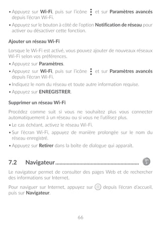 66
•	Appuyez sur Wi-Fi, puis sur l’icône et sur Paramètres avancés
depuis l’écran Wi-Fi.
•	Appuyez sur le bouton à côté de l’option Notification de réseau pour
activer ou désactiver cette fonction.
Ajouter un réseau Wi-Fi
Lorsque le Wi-Fi est activé, vous pouvez ajouter de nouveaux réseaux
Wi-Fi selon vos préférences.
•	Appuyez sur Paramètres.
•	Appuyez sur Wi-Fi, puis sur l’icône et sur Paramètres avancés
depuis l’écran Wi-Fi.
•	Indiquez le nom du réseau et toute autre information requise.
•	Appuyez sur ENREGISTRER.
Supprimer un réseau Wi-Fi
Procédez comme suit si vous ne souhaitez plus vous connecter
automatiquement à un réseau ou si vous ne l’utilisez plus.
•	Le cas échéant, activez le réseau Wi-Fi.
•	Sur l’écran Wi-Fi, appuyez de manière prolongée sur le nom du
réseau enregistré.
•	Appuyez sur Retirer dans la boîte de dialogue qui apparaît.
7.2	 Navigateur............................................................
Le navigateur permet de consulter des pages Web et de rechercher
des informations sur Internet.
Pour naviguer sur Internet, appuyez sur depuis l’écran d’accueil,
puis sur Navigateur.
 