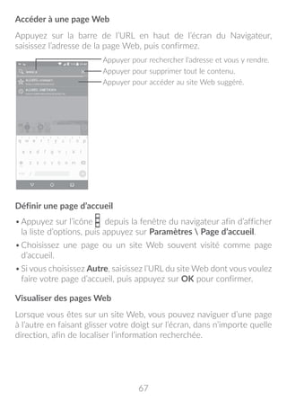 67
Accéder à une page Web
Appuyez sur la barre de l’URL en haut de l’écran du Navigateur,
saisissez l’adresse de la page Web, puis confirmez.
Appuyer pour supprimer tout le contenu.
Appuyer pour rechercher l’adresse et vous y rendre.
Appuyer pour accéder au site Web suggéré.
Définir une page d’accueil
•	Appuyez sur l’icône depuis la fenêtre du navigateur afin d’afficher
la liste d’options, puis appuyez sur Paramètres  Page d’accueil.
•	Choisissez une page ou un site Web souvent visité comme page
d’accueil.
•	Si vous choisissez Autre, saisissez l’URL du site Web dont vous voulez
faire votre page d’accueil, puis appuyez sur OK pour confirmer.
Visualiser des pages Web
Lorsque vous êtes sur un site Web, vous pouvez naviguer d’une page
à l’autre en faisant glisser votre doigt sur l’écran, dans n’importe quelle
direction, afin de localiser l’information recherchée.
 