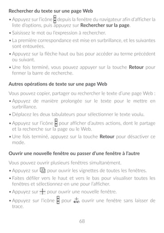 68
Rechercher du texte sur une page Web
•	Appuyez sur l’icône depuis la fenêtre du navigateur afin d’afficher la
liste d’options, puis appuyez sur Rechercher sur la page.
•	Saisissez le mot ou l’expression à rechercher.
•	La première correspondance est mise en surbrillance, et les suivantes
sont entourées.
•	Appuyez sur la flèche haut ou bas pour accéder au terme précédent
ou suivant.
•	Une fois terminé, vous pouvez appuyer sur la touche Retour pour
fermer la barre de recherche.
Autres opérations de texte sur une page Web
Vous pouvez copier, partager ou rechercher le texte d’une page Web :
•	Appuyez de manière prolongée sur le texte pour le mettre en
surbrillance.
•	Déplacez les deux tabulateurs pour sélectionner le texte voulu.
•	Appuyez sur l’icône pour afficher d’autres actions, dont le partage
et la recherche sur la page ou le Web.
•	Une fois terminé, appuyez sur la touche Retour pour désactiver ce
mode.
Ouvrir une nouvelle fenêtre ou passer d’une fenêtre à l’autre
Vous pouvez ouvrir plusieurs fenêtres simultanément.
•	Appuyez sur pour ouvrir les vignettes de toutes les fenêtres.
•	Faites défiler vers le haut et vers le bas pour visualiser toutes les
fenêtres et sélectionnez-en une pour l’afficher.
•	Appuyez sur pour ouvrir une nouvelle fenêtre.
•	Appuyez sur l’icône pour ouvrir une fenêtre sans laisser de
trace.
 