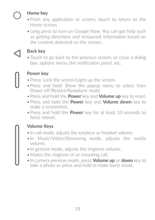 18
Home key
•	From any application or screen, touch to return to the
Home screen.
•	Long press to turn on Google Now. You can get help such
as getting directions and restaurant information based on
the content detected on the screen.
Back key
•	Touch to go back to the previous screen, or close a dialog
box, options menu, the notification panel, etc.
Power key
•	Press: Lock the screen/Light up the screen.
•	Press and hold: Show the popup menu to select from
Power off/Restart/Aeroplane mode.
•	Press and hold the Power key and Volume up key to reset.
•	Press and hold the Power key and Volume down key to
make a screenshot.
•	Press and hold the Power key for at least 10 seconds to
force reboot.
Volume Keys
•	In call mode, adjusts the earpiece or headset volume.
•	In Music/Video/Streaming mode, adjusts the media
volume.
•	In general mode, adjusts the ringtone volume.
•	Mutes the ringtone of an incoming call.
•	In camera preview mode, press Volume up or down key to
take a photo or press and hold to make burst shoot.
 