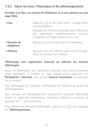 70
7.2.1	 Gérer les liens, l’historique et les téléchargements
Accéder à un lien, un numéro de téléphone ou à une adresse sur une
page Web
•	Lien Appuyez sur le lien pour ouvrir la page Web
correspondante.
Appuyez de manière prolongée pour effectuer
des opérations supplémentaires, comme
enregistrer, partager, copier le lien, etc.
•	Numéro de
téléphone
Appuyez sur le numéro pour le composer.
•	Adresse Appuyez sur une adresse pour ouvrir Google
Maps et localiser cet endroit.
Télécharger une application Internet ou afficher les fichiers
téléchargés
Avant de télécharger une application Internet, vous devez autoriser
votre téléphone à installer ce type d’applications (appuyez sur
Paramètres  Sécurité, puis activez Sources inconnues en appuyant
sur le bouton).
Pour télécharger un élément, sélectionnez cet élément ou le lien de
téléchargement.
Pour annuler un téléchargement, sélectionnez l’élément téléchargé
depuis le volet des notifications, choisissez l’élément à annuler et
appuyez sur pour confirmer.
Pour afficher les éléments téléchargés, appuyez sur , puis appuyez
sur Téléchargements.
 