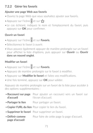 71
7.2.2	 Gérer les favoris
Ajouter une page Web aux favoris
•	Ouvrez la page Web que vous souhaitez ajouter aux favoris.
•	Appuyez sur l’icône et sur .
•	Le cas échéant, indiquez le nom et l’emplacement du favori, puis
appuyez sur OK pour confirmer.
Ouvrir un favori
•	Appuyez sur l’icône et sur Favoris.
•	Sélectionnez le favori à ouvrir.
•	Vous pouvez également appuyer de manière prolongée sur un favori
pour afficher la liste d’options, puis appuyer sur Ouvrir ou Ouvrir
dans un nouvel onglet.
Modifier un favori
•	Appuyez sur l’icône et sur Favoris.
•	Appuyez de manière prolongée sur le favori à modifier.
•	Appuyez sur Modifier le favori et faites vos modifications.
•	Une fois terminé, appuyez sur OK pour valider.
Appuyez de manière prolongée sur un favori de la liste pour accéder à
des options supplémentaires :
•	Raccourci sur page
d’accueil
Pour ajouter un raccourci vers un favori sur
l’écran d’accueil.
•	Partager le lien Pour partager un favori.
•	Copier l’URL du lien Pour copier le lien du favori.
•	Supprimer le favori Pour supprimer un favori.
•	Définir comme
page d’accueil
Pour faire de cette page la page d’accueil.
 
