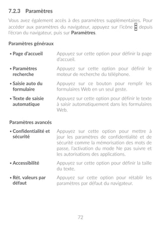 72
7.2.3	 Paramètres
Vous avez également accès à des paramètres supplémentaires. Pour
accéder aux paramètres du navigateur, appuyez sur l’icône depuis
l’écran du navigateur, puis sur Paramètres.
Paramètres généraux
•	Page d’accueil Appuyez sur cette option pour définir la page
d’accueil.
•	Paramètres
recherche
Appuyez sur cette option pour définir le
moteur de recherche du téléphone.
•	Saisie auto du
formulaire
Appuyez sur ce bouton pour remplir les
formulaires Web en un seul geste.
•	Texte de saisie
automatique
Appuyez sur cette option pour définir le texte
à saisir automatiquement dans les formulaires
Web.
Paramètres avancés
•	Confidentialité et
sécurité
Appuyez sur cette option pour mettre à
jour les paramètres de confidentialité et de
sécurité comme la mémorisation des mots de
passe, l’activation du mode Ne pas suivre et
les autorisations des applications.
•	Accessibilité Appuyez sur cette option pour définir la taille
du texte.
•	Rét. valeurs par
défaut
Appuyez sur cette option pour rétablir les
paramètres par défaut du navigateur.
 