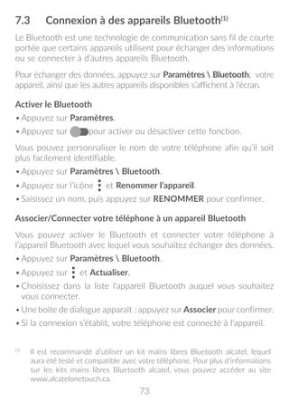 73
7.3	 Connexion à des appareils Bluetooth(1)
Le Bluetooth est une technologie de communication sans fil de courte
portée que certains appareils utilisent pour échanger des informations
ou se connecter à d’autres appareils Bluetooth.
Pour échanger des données, appuyez sur Paramètres  Bluetooth, votre
appareil, ainsi que les autres appareils disponibles s’affichent à l’écran.
Activer le Bluetooth
•	Appuyez sur Paramètres.
•	Appuyez sur pour activer ou désactiver cette fonction.
Vous pouvez personnaliser le nom de votre téléphone afin qu’il soit
plus facilement identifiable.
•	Appuyez sur Paramètres  Bluetooth.
•	Appuyez sur l’icône et Renommer l’appareil.
•	Saisissez un nom, puis appuyez sur RENOMMER pour confirmer.
Associer/Connecter votre téléphone à un appareil Bluetooth
Vous pouvez activer le Bluetooth et connecter votre téléphone à
l’appareil Bluetooth avec lequel vous souhaitez échanger des données.
•	Appuyez sur Paramètres  Bluetooth.
•	Appuyez sur et Actualiser.
•	Choisissez dans la liste l’appareil Bluetooth auquel vous souhaitez
vous connecter.
•	Une boîte de dialogue apparaît : appuyez sur Associer pour confirmer.
•	Si la connexion s’établit, votre téléphone est connecté à l’appareil.
(1)
	 Il est recommandé d’utiliser un kit mains libres Bluetooth alcatel, lequel
aura été testé et compatible avec votre téléphone. Pour plus d’informations
sur les kits mains libres Bluetooth alcatel, vous pouvez accéder au site
www.alcatelonetouch.ca.
 
