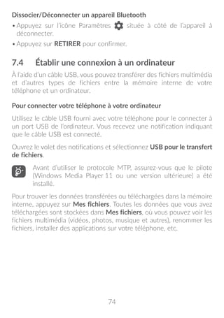 74
Dissocier/Déconnecter un appareil Bluetooth
•	Appuyez sur l’icône Paramètres située à côté de l’appareil à
déconnecter.
•	Appuyez sur RETIRER pour confirmer.
7.4	 Établir une connexion à un ordinateur
À l’aide d’un câble USB, vous pouvez transférer des fichiers multimédia
et d’autres types de fichiers entre la mémoire interne de votre
téléphone et un ordinateur.
Pour connecter votre téléphone à votre ordinateur
Utilisez le câble USB fourni avec votre téléphone pour le connecter à
un port USB de l’ordinateur. Vous recevez une notification indiquant
que le câble USB est connecté.
Ouvrez le volet des notifications et sélectionnez USB pour le transfert
de fichiers.
Avant d’utiliser le protocole MTP, assurez-vous que le pilote
(Windows Media Player 11 ou une version ultérieure) a été
installé.
Pour trouver les données transférées ou téléchargées dans la mémoire
interne, appuyez sur Mes fichiers. Toutes les données que vous avez
téléchargées sont stockées dans Mes fichiers, où vous pouvez voir les
fichiers multimédia (vidéos, photos, musique et autres), renommer les
fichiers, installer des applications sur votre téléphone, etc.
 