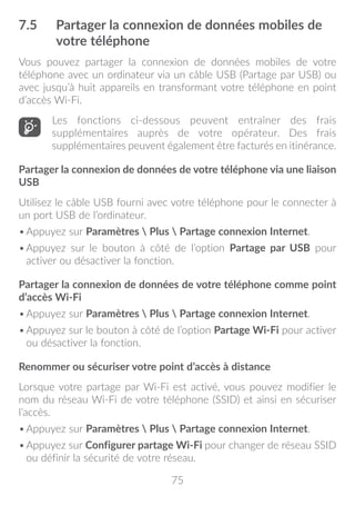 75
7.5	 Partager la connexion de données mobiles de
votre téléphone
Vous pouvez partager la connexion de données mobiles de votre
téléphone avec un ordinateur via un câble USB (Partage par USB) ou
avec jusqu’à huit appareils en transformant votre téléphone en point
d’accès Wi-Fi.
Les fonctions ci-dessous peuvent entraîner des frais
supplémentaires auprès de votre opérateur. Des frais
supplémentaires peuvent également être facturés en itinérance.
Partager la connexion de données de votre téléphone via une liaison
USB
Utilisez le câble USB fourni avec votre téléphone pour le connecter à
un port USB de l’ordinateur.
•	Appuyez sur Paramètres  Plus  Partage connexion Internet.
•	Appuyez sur le bouton à côté de l’option Partage par USB pour
activer ou désactiver la fonction.
Partager la connexion de données de votre téléphone comme point
d’accès Wi-Fi
•	Appuyez sur Paramètres  Plus  Partage connexion Internet.
•	Appuyez sur le bouton à côté de l’option Partage Wi-Fi pour activer
ou désactiver la fonction.
Renommer ou sécuriser votre point d’accès à distance
Lorsque votre partage par Wi-Fi est activé, vous pouvez modifier le
nom du réseau Wi-Fi de votre téléphone (SSID) et ainsi en sécuriser
l’accès.
•	Appuyez sur Paramètres  Plus  Partage connexion Internet.
•	Appuyez sur Configurer partage Wi-Fi pour changer de réseau SSID
ou définir la sécurité de votre réseau.
 