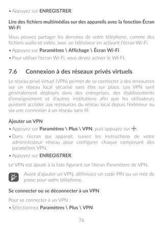 76
•	Appuyez sur ENREGISTRER.
Lire des fichiers multimédias sur des appareils avec la fonction Écran
Wi-Fi
Vous pouvez partager les données de votre téléphone, comme des
fichiers audio et vidéo, avec un téléviseur en activant l’écran Wi-Fi.
•	Appuyez sur Paramètres  Affichage  Écran Wi-Fi.
•	Pour utiliser l’écran Wi-Fi, vous devez activer le WI-FI.
7.6	 Connexion à des réseaux privés virtuels
Le réseau privé virtuel (VPN) permet de se connecter à des ressources
sur un réseau local sécurisé sans être sur place. Les VPN sont
généralement déployés dans des entreprises, des établissements
d’enseignement et d’autres institutions afin que les utilisateurs
puissent accéder aux ressources du réseau local depuis l’extérieur ou
via une connexion à un réseau sans fil.
Ajouter un VPN
•	Appuyez sur Paramètres  Plus  VPN, puis appuyez sur .
•	Dans l’écran qui apparaît, suivez les instructions de votre
administrateur réseau pour configurer chaque composant des
paramètres VPN.
•	Appuyez sur ENREGISTRER.
Le VPN est ajouté à la liste figurant sur l’écran Paramètres de VPN.
Avant d’ajouter un VPN, définissez un code PIN ou un mot de
passe pour votre téléphone.
Se connecter ou se déconnecter à un VPN
Pour se connecter à un VPN :
•	Sélectionnez Paramètres  Plus  VPN.
 