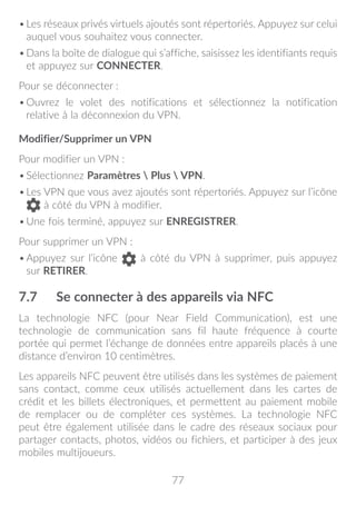 77
•	Les réseaux privés virtuels ajoutés sont répertoriés. Appuyez sur celui
auquel vous souhaitez vous connecter.
•	Dans la boîte de dialogue qui s’affiche, saisissez les identifiants requis
et appuyez sur CONNECTER.
Pour se déconnecter :
•	Ouvrez le volet des notifications et sélectionnez la notification
relative à la déconnexion du VPN.
Modifier/Supprimer un VPN
Pour modifier un VPN :
•	Sélectionnez Paramètres  Plus  VPN.
•	Les VPN que vous avez ajoutés sont répertoriés. Appuyez sur l’icône
à côté du VPN à modifier.
•	Une fois terminé, appuyez sur ENREGISTRER.
Pour supprimer un VPN :
•	Appuyez sur l’icône à côté du VPN à supprimer, puis appuyez
sur RETIRER.
7.7	 Se connecter à des appareils via NFC
La technologie NFC (pour Near Field Communication), est une
technologie de communication sans fil haute fréquence à courte
portée qui permet l’échange de données entre appareils placés à une
distance d’environ 10 centimètres.
Les appareils NFC peuvent être utilisés dans les systèmes de paiement
sans contact, comme ceux utilisés actuellement dans les cartes de
crédit et les billets électroniques, et permettent au paiement mobile
de remplacer ou de compléter ces systèmes. La technologie NFC
peut être également utilisée dans le cadre des réseaux sociaux pour
partager contacts, photos, vidéos ou fichiers, et participer à des jeux
mobiles multijoueurs.
 