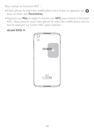 78
Pour activer la fonction NFC :
•	Faites glisser le volet des notifications vers le bas et appuyez sur
pour accéder aux Paramètres.
•	Appuyez sur Plus et réglez le bouton sur NFC pour activer la fonction
NFC. Vous pouvez aussi faire glisser le volet des notifications vers le
bas et appuyer sur l’icône NFC pour l’activer.
alcatel IDOL 4:
 