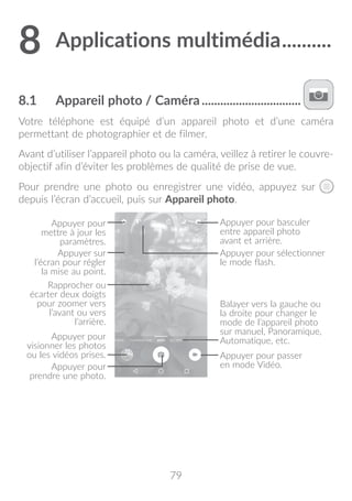 79
8	Applications multimédia...........
8.1	 Appareil photo / Caméra.................................
Votre téléphone est équipé d’un appareil photo et d’une caméra
permettant de photographier et de filmer.
Avant d’utiliser l’appareil photo ou la caméra, veillez à retirer le couvre-
objectif afin d’éviter les problèmes de qualité de prise de vue.
Pour prendre une photo ou enregistrer une vidéo, appuyez sur
depuis l’écran d’accueil, puis sur Appareil photo.
Appuyer pour
mettre à jour les
paramètres.
Rapprocher ou
écarter deux doigts
pour zoomer vers
l’avant ou vers
l’arrière.
Appuyer pour basculer
entre appareil photo
avant et arrière.
Appuyer pour
prendre une photo.
Appuyer pour passer
en mode Vidéo.
Appuyer sur
l’écran pour régler
la mise au point.
Appuyer pour
visionner les photos
ou les vidéos prises.
Appuyer pour sélectionner
le mode flash.
Balayer vers la gauche ou
la droite pour changer le
mode de l’appareil photo
sur manuel, Panoramique,
Automatique, etc.
 