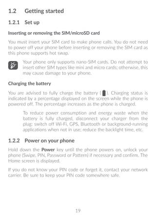 19
1.2	 Getting started
1.2.1	 Set up
Inserting or removing the SIM/microSD card
You must insert your SIM card to make phone calls. You do not need
to power off your phone before inserting or removing the SIM card as
this phone supports hot swap.
Your phone only supports nano-SIM cards. Do not attempt to
insert other SIM types like mini and micro cards; otherwise, this
may cause damage to your phone.
Charging the battery
You are advised to fully charge the battery ( ). Charging status is
indicated by a percentage displayed on the screen while the phone is
powered off. The percentage increases as the phone is charged.
To reduce power consumption and energy waste when the
battery is fully charged, disconnect your charger from the
plug; switch off Wi-Fi, GPS, Bluetooth or background-running
applications when not in use; reduce the backlight time, etc.
1.2.2	 Power on your phone
Hold down the Power key until the phone powers on, unlock your
phone (Swipe, PIN, Password or Pattern) if necessary and confirm. The
Home screen is displayed.
If you do not know your PIN code or forget it, contact your network
carrier. Be sure to keep your PIN code somewhere safe.
 