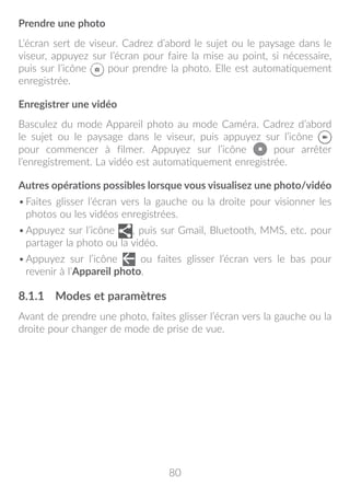 80
Prendre une photo
L’écran sert de viseur. Cadrez d’abord le sujet ou le paysage dans le
viseur, appuyez sur l’écran pour faire la mise au point, si nécessaire,
puis sur l’icône pour prendre la photo. Elle est automatiquement
enregistrée.
Enregistrer une vidéo
Basculez du mode Appareil photo au mode Caméra. Cadrez d’abord
le sujet ou le paysage dans le viseur, puis appuyez sur l’icône
pour commencer à filmer. Appuyez sur l’icône pour arrêter
l’enregistrement. La vidéo est automatiquement enregistrée.
Autres opérations possibles lorsque vous visualisez une photo/vidéo
•	Faites glisser l’écran vers la gauche ou la droite pour visionner les
photos ou les vidéos enregistrées.
•	Appuyez sur l’icône , puis sur Gmail, Bluetooth, MMS, etc. pour
partager la photo ou la vidéo.
•	Appuyez sur l’icône ou faites glisser l’écran vers le bas pour
revenir à l’Appareil photo.
8.1.1	 Modes et paramètres
Avant de prendre une photo, faites glisser l’écran vers la gauche ou la
droite pour changer de mode de prise de vue.
 