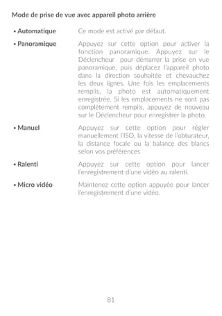 81
Mode de prise de vue avec appareil photo arrière
•	Automatique Ce mode est activé par défaut.
•	Panoramique Appuyez sur cette option pour activer la
fonction panoramique. Appuyez sur le
Déclencheur pour démarrer la prise en vue
panoramique, puis déplacez l’appareil photo
dans la direction souhaitée et chevauchez
les deux lignes. Une fois les emplacements
remplis, la photo est automatiquement
enregistrée. Si les emplacements ne sont pas
complètement remplis, appuyez de nouveau
sur le Déclencheur pour enregistrer la photo.
•	Manuel Appuyez sur cette option pour régler
manuellement l’ISO, la vitesse de l’obturateur,
la distance focale ou la balance des blancs
selon vos préférences
•	Ralenti Appuyez sur cette option pour lancer
l’enregistrement d’une vidéo au ralenti.
•	Micro vidéo Maintenez cette option appuyée pour lancer
l’enregistrement d’une vidéo.
 