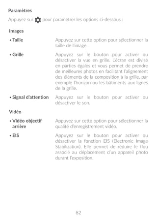 82
Paramètres
Appuyez sur pour paramétrer les options ci-dessous :
Images
•	Taille Appuyez sur cette option pour sélectionner la
taille de l’image.
•	Grille Appuyez sur le bouton pour activer ou
désactiver la vue en grille. L’écran est divisé
en parties égales et vous permet de prendre
de meilleures photos en facilitant l’alignement
des éléments de la composition à la grille, par
exemple l’horizon ou les bâtiments aux lignes
de la grille.
•	Signal d’attention Appuyez sur le bouton pour activer ou
désactiver le son.
Vidéo
•	Vidéo objectif
arrière
Appuyez sur cette option pour sélectionner la
qualité d’enregistrement vidéo.
•	EIS Appuyez sur le bouton pour activer ou
désactiver la fonction EIS (Electronic Image
Stabilization). Elle permet de réduire le flou
associé au déplacement d’un appareil photo
durant l’exposition.
 