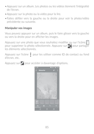 85
•	Appuyez sur un album. Les photos ou les vidéos tiennent l’intégralité
de l’écran.
•	Appuyez sur la photo ou la vidéo pour la lire.
•	Faites défiler vers la gauche ou la droite pour voir la photo/vidéo
précédente ou suivante.
Manipuler vos images
Vous pouvez appuyer sur un album, puis le faire glisser vers la gauche
ou vers la droite pour en afficher les images.
Appuyez sur une photo que vous souhaitez modifier ou sur l’icône
pour supprimer la photo sélectionnée. Appuyez sur pour partager
les éléments sélectionnés.
Appuyez sur l’icône pour les utiliser comme ID de contact ou fond
d’écran, etc.
Appuyez sur pour accéder à davantage d’options.
 