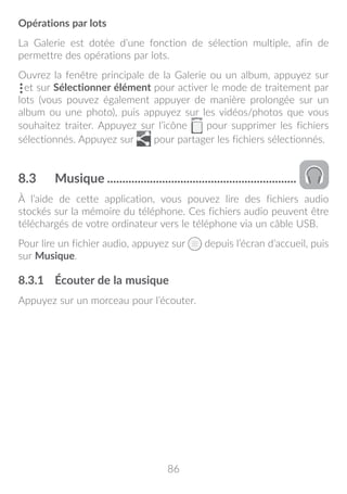 86
Opérations par lots
La Galerie est dotée d’une fonction de sélection multiple, afin de
permettre des opérations par lots.
Ouvrez la fenêtre principale de la Galerie ou un album, appuyez sur
et sur Sélectionner élément pour activer le mode de traitement par
lots (vous pouvez également appuyer de manière prolongée sur un
album ou une photo), puis appuyez sur les vidéos/photos que vous
souhaitez traiter. Appuyez sur l’icône pour supprimer les fichiers
sélectionnés. Appuyez sur pour partager les fichiers sélectionnés.
8.3	 Musique...............................................................
À l’aide de cette application, vous pouvez lire des fichiers audio
stockés sur la mémoire du téléphone. Ces fichiers audio peuvent être
téléchargés de votre ordinateur vers le téléphone via un câble USB.
Pour lire un fichier audio, appuyez sur depuis l’écran d’accueil, puis
sur Musique.
8.3.1	 Écouter de la musique
Appuyez sur un morceau pour l’écouter.
 